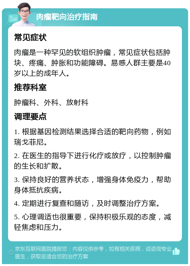 肉瘤靶向治疗指南 常见症状 肉瘤是一种罕见的软组织肿瘤，常见症状包括肿块、疼痛、肿胀和功能障碍。易感人群主要是40岁以上的成年人。 推荐科室 肿瘤科、外科、放射科 调理要点 1. 根据基因检测结果选择合适的靶向药物，例如瑞戈菲尼。 2. 在医生的指导下进行化疗或放疗，以控制肿瘤的生长和扩散。 3. 保持良好的营养状态，增强身体免疫力，帮助身体抵抗疾病。 4. 定期进行复查和随访，及时调整治疗方案。 5. 心理调适也很重要，保持积极乐观的态度，减轻焦虑和压力。