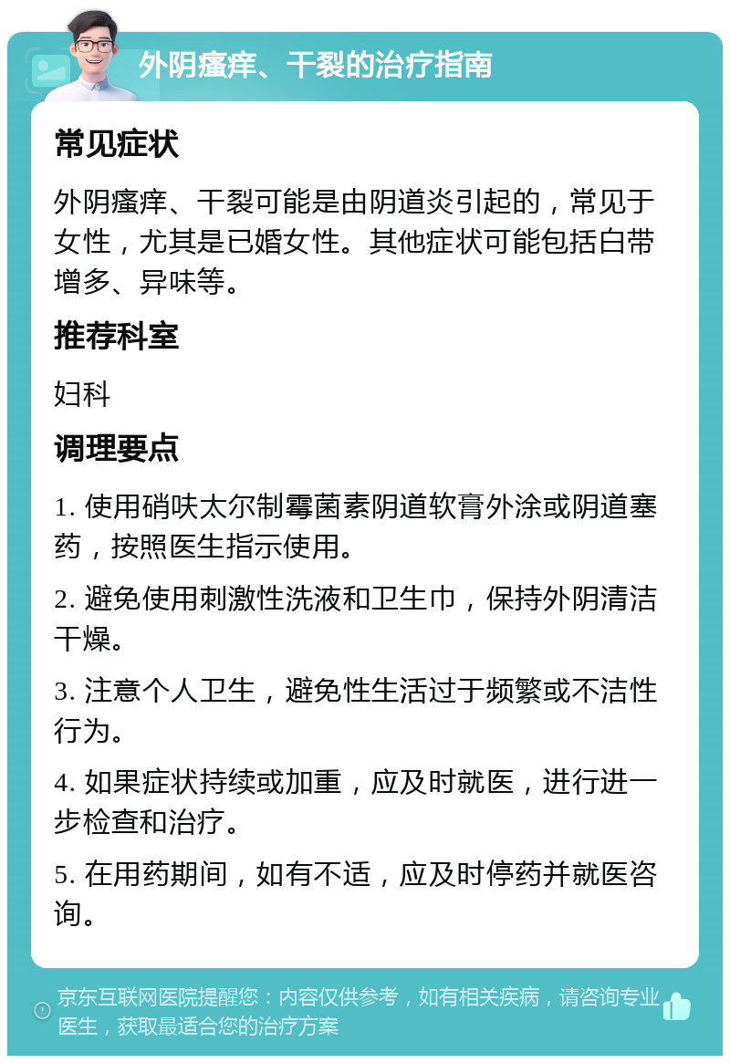 外阴瘙痒、干裂的治疗指南 常见症状 外阴瘙痒、干裂可能是由阴道炎引起的，常见于女性，尤其是已婚女性。其他症状可能包括白带增多、异味等。 推荐科室 妇科 调理要点 1. 使用硝呋太尔制霉菌素阴道软膏外涂或阴道塞药，按照医生指示使用。 2. 避免使用刺激性洗液和卫生巾，保持外阴清洁干燥。 3. 注意个人卫生，避免性生活过于频繁或不洁性行为。 4. 如果症状持续或加重，应及时就医，进行进一步检查和治疗。 5. 在用药期间，如有不适，应及时停药并就医咨询。