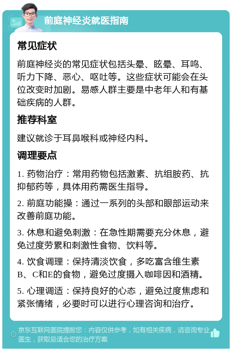 前庭神经炎就医指南 常见症状 前庭神经炎的常见症状包括头晕、眩晕、耳鸣、听力下降、恶心、呕吐等。这些症状可能会在头位改变时加剧。易感人群主要是中老年人和有基础疾病的人群。 推荐科室 建议就诊于耳鼻喉科或神经内科。 调理要点 1. 药物治疗：常用药物包括激素、抗组胺药、抗抑郁药等，具体用药需医生指导。 2. 前庭功能操：通过一系列的头部和眼部运动来改善前庭功能。 3. 休息和避免刺激：在急性期需要充分休息，避免过度劳累和刺激性食物、饮料等。 4. 饮食调理：保持清淡饮食，多吃富含维生素B、C和E的食物，避免过度摄入咖啡因和酒精。 5. 心理调适：保持良好的心态，避免过度焦虑和紧张情绪，必要时可以进行心理咨询和治疗。