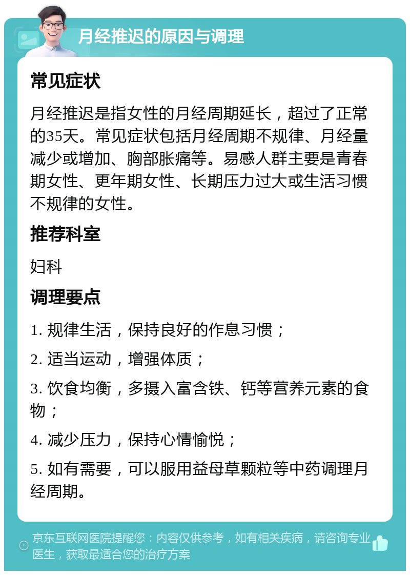 月经推迟的原因与调理 常见症状 月经推迟是指女性的月经周期延长，超过了正常的35天。常见症状包括月经周期不规律、月经量减少或增加、胸部胀痛等。易感人群主要是青春期女性、更年期女性、长期压力过大或生活习惯不规律的女性。 推荐科室 妇科 调理要点 1. 规律生活，保持良好的作息习惯； 2. 适当运动，增强体质； 3. 饮食均衡，多摄入富含铁、钙等营养元素的食物； 4. 减少压力，保持心情愉悦； 5. 如有需要，可以服用益母草颗粒等中药调理月经周期。