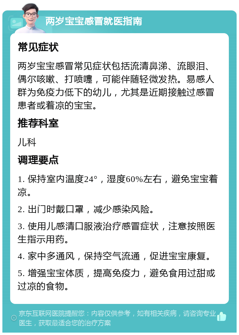 两岁宝宝感冒就医指南 常见症状 两岁宝宝感冒常见症状包括流清鼻涕、流眼泪、偶尔咳嗽、打喷嚏，可能伴随轻微发热。易感人群为免疫力低下的幼儿，尤其是近期接触过感冒患者或着凉的宝宝。 推荐科室 儿科 调理要点 1. 保持室内温度24°，湿度60%左右，避免宝宝着凉。 2. 出门时戴口罩，减少感染风险。 3. 使用儿感清口服液治疗感冒症状，注意按照医生指示用药。 4. 家中多通风，保持空气流通，促进宝宝康复。 5. 增强宝宝体质，提高免疫力，避免食用过甜或过凉的食物。