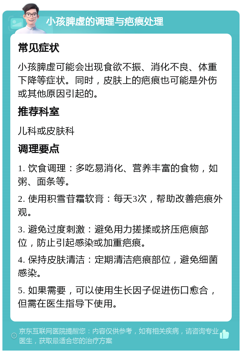 小孩脾虚的调理与疤痕处理 常见症状 小孩脾虚可能会出现食欲不振、消化不良、体重下降等症状。同时，皮肤上的疤痕也可能是外伤或其他原因引起的。 推荐科室 儿科或皮肤科 调理要点 1. 饮食调理：多吃易消化、营养丰富的食物，如粥、面条等。 2. 使用积雪苷霜软膏：每天3次，帮助改善疤痕外观。 3. 避免过度刺激：避免用力搓揉或挤压疤痕部位，防止引起感染或加重疤痕。 4. 保持皮肤清洁：定期清洁疤痕部位，避免细菌感染。 5. 如果需要，可以使用生长因子促进伤口愈合，但需在医生指导下使用。