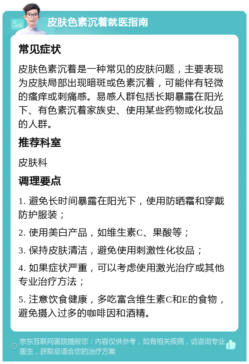 皮肤色素沉着就医指南 常见症状 皮肤色素沉着是一种常见的皮肤问题，主要表现为皮肤局部出现暗斑或色素沉着，可能伴有轻微的瘙痒或刺痛感。易感人群包括长期暴露在阳光下、有色素沉着家族史、使用某些药物或化妆品的人群。 推荐科室 皮肤科 调理要点 1. 避免长时间暴露在阳光下，使用防晒霜和穿戴防护服装； 2. 使用美白产品，如维生素C、果酸等； 3. 保持皮肤清洁，避免使用刺激性化妆品； 4. 如果症状严重，可以考虑使用激光治疗或其他专业治疗方法； 5. 注意饮食健康，多吃富含维生素C和E的食物，避免摄入过多的咖啡因和酒精。