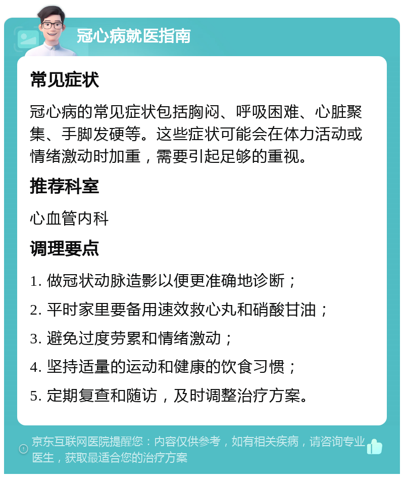 冠心病就医指南 常见症状 冠心病的常见症状包括胸闷、呼吸困难、心脏聚集、手脚发硬等。这些症状可能会在体力活动或情绪激动时加重，需要引起足够的重视。 推荐科室 心血管内科 调理要点 1. 做冠状动脉造影以便更准确地诊断； 2. 平时家里要备用速效救心丸和硝酸甘油； 3. 避免过度劳累和情绪激动； 4. 坚持适量的运动和健康的饮食习惯； 5. 定期复查和随访，及时调整治疗方案。