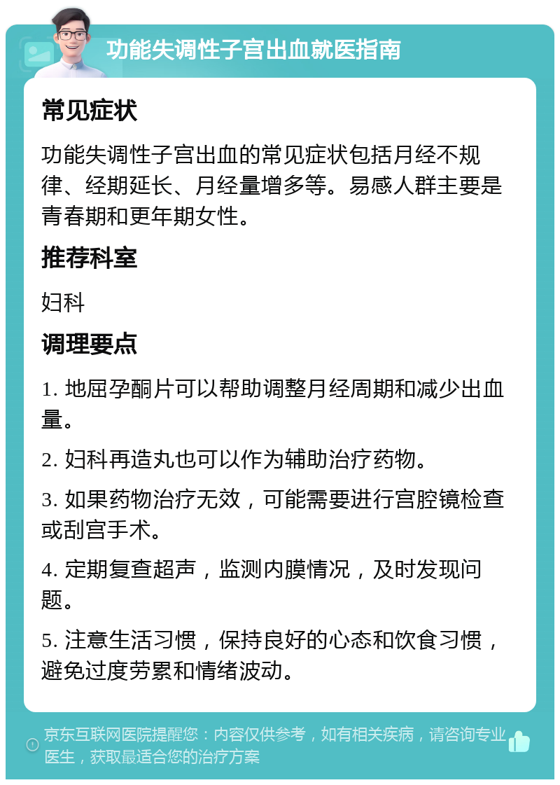 功能失调性子宫出血就医指南 常见症状 功能失调性子宫出血的常见症状包括月经不规律、经期延长、月经量增多等。易感人群主要是青春期和更年期女性。 推荐科室 妇科 调理要点 1. 地屈孕酮片可以帮助调整月经周期和减少出血量。 2. 妇科再造丸也可以作为辅助治疗药物。 3. 如果药物治疗无效，可能需要进行宫腔镜检查或刮宫手术。 4. 定期复查超声，监测内膜情况，及时发现问题。 5. 注意生活习惯，保持良好的心态和饮食习惯，避免过度劳累和情绪波动。