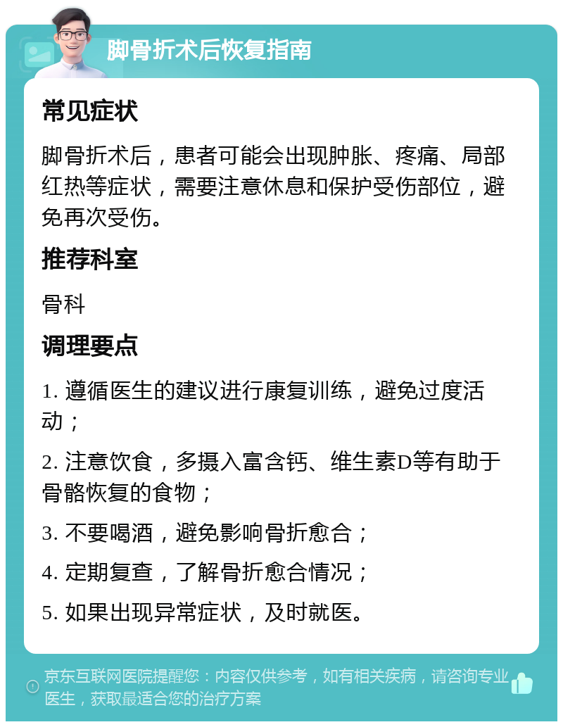 脚骨折术后恢复指南 常见症状 脚骨折术后，患者可能会出现肿胀、疼痛、局部红热等症状，需要注意休息和保护受伤部位，避免再次受伤。 推荐科室 骨科 调理要点 1. 遵循医生的建议进行康复训练，避免过度活动； 2. 注意饮食，多摄入富含钙、维生素D等有助于骨骼恢复的食物； 3. 不要喝酒，避免影响骨折愈合； 4. 定期复查，了解骨折愈合情况； 5. 如果出现异常症状，及时就医。