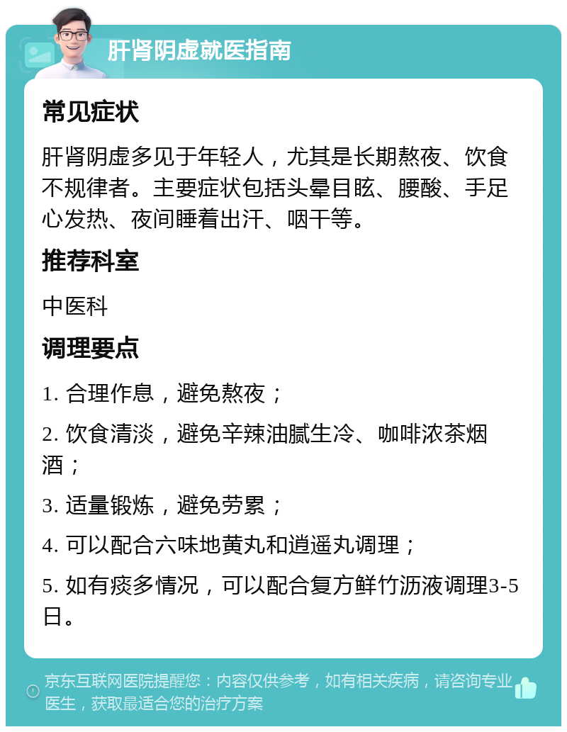 肝肾阴虚就医指南 常见症状 肝肾阴虚多见于年轻人，尤其是长期熬夜、饮食不规律者。主要症状包括头晕目眩、腰酸、手足心发热、夜间睡着出汗、咽干等。 推荐科室 中医科 调理要点 1. 合理作息，避免熬夜； 2. 饮食清淡，避免辛辣油腻生冷、咖啡浓茶烟酒； 3. 适量锻炼，避免劳累； 4. 可以配合六味地黄丸和逍遥丸调理； 5. 如有痰多情况，可以配合复方鲜竹沥液调理3-5日。