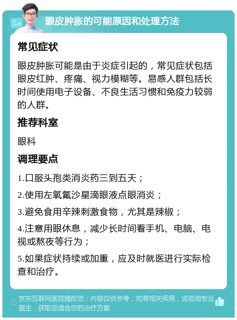 眼皮肿胀的可能原因和处理方法 常见症状 眼皮肿胀可能是由于炎症引起的，常见症状包括眼皮红肿、疼痛、视力模糊等。易感人群包括长时间使用电子设备、不良生活习惯和免疫力较弱的人群。 推荐科室 眼科 调理要点 1.口服头孢类消炎药三到五天； 2.使用左氧氟沙星滴眼液点眼消炎； 3.避免食用辛辣刺激食物，尤其是辣椒； 4.注意用眼休息，减少长时间看手机、电脑、电视或熬夜等行为； 5.如果症状持续或加重，应及时就医进行实际检查和治疗。