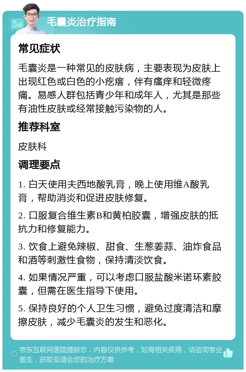 毛囊炎治疗指南 常见症状 毛囊炎是一种常见的皮肤病，主要表现为皮肤上出现红色或白色的小疙瘩，伴有瘙痒和轻微疼痛。易感人群包括青少年和成年人，尤其是那些有油性皮肤或经常接触污染物的人。 推荐科室 皮肤科 调理要点 1. 白天使用夫西地酸乳膏，晚上使用维A酸乳膏，帮助消炎和促进皮肤修复。 2. 口服复合维生素B和黄柏胶囊，增强皮肤的抵抗力和修复能力。 3. 饮食上避免辣椒、甜食、生葱姜蒜、油炸食品和酒等刺激性食物，保持清淡饮食。 4. 如果情况严重，可以考虑口服盐酸米诺环素胶囊，但需在医生指导下使用。 5. 保持良好的个人卫生习惯，避免过度清洁和摩擦皮肤，减少毛囊炎的发生和恶化。