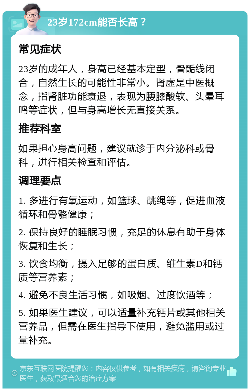 23岁172cm能否长高？ 常见症状 23岁的成年人，身高已经基本定型，骨骺线闭合，自然生长的可能性非常小。肾虚是中医概念，指肾脏功能衰退，表现为腰膝酸软、头晕耳鸣等症状，但与身高增长无直接关系。 推荐科室 如果担心身高问题，建议就诊于内分泌科或骨科，进行相关检查和评估。 调理要点 1. 多进行有氧运动，如篮球、跳绳等，促进血液循环和骨骼健康； 2. 保持良好的睡眠习惯，充足的休息有助于身体恢复和生长； 3. 饮食均衡，摄入足够的蛋白质、维生素D和钙质等营养素； 4. 避免不良生活习惯，如吸烟、过度饮酒等； 5. 如果医生建议，可以适量补充钙片或其他相关营养品，但需在医生指导下使用，避免滥用或过量补充。