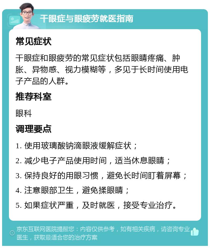 干眼症与眼疲劳就医指南 常见症状 干眼症和眼疲劳的常见症状包括眼睛疼痛、肿胀、异物感、视力模糊等，多见于长时间使用电子产品的人群。 推荐科室 眼科 调理要点 1. 使用玻璃酸钠滴眼液缓解症状； 2. 减少电子产品使用时间，适当休息眼睛； 3. 保持良好的用眼习惯，避免长时间盯着屏幕； 4. 注意眼部卫生，避免揉眼睛； 5. 如果症状严重，及时就医，接受专业治疗。