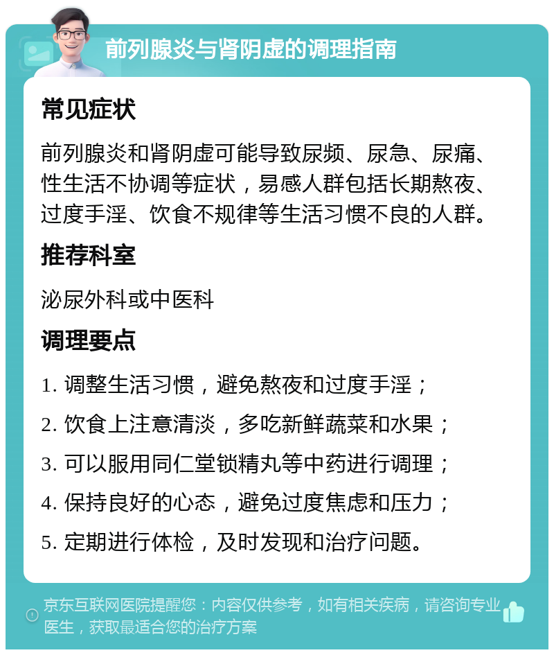 前列腺炎与肾阴虚的调理指南 常见症状 前列腺炎和肾阴虚可能导致尿频、尿急、尿痛、性生活不协调等症状，易感人群包括长期熬夜、过度手淫、饮食不规律等生活习惯不良的人群。 推荐科室 泌尿外科或中医科 调理要点 1. 调整生活习惯，避免熬夜和过度手淫； 2. 饮食上注意清淡，多吃新鲜蔬菜和水果； 3. 可以服用同仁堂锁精丸等中药进行调理； 4. 保持良好的心态，避免过度焦虑和压力； 5. 定期进行体检，及时发现和治疗问题。