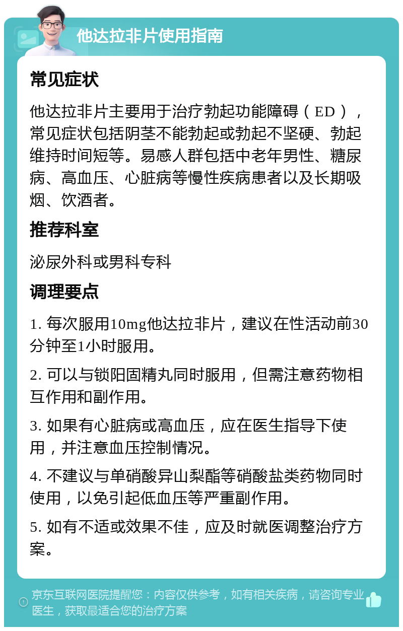 他达拉非片使用指南 常见症状 他达拉非片主要用于治疗勃起功能障碍（ED），常见症状包括阴茎不能勃起或勃起不坚硬、勃起维持时间短等。易感人群包括中老年男性、糖尿病、高血压、心脏病等慢性疾病患者以及长期吸烟、饮酒者。 推荐科室 泌尿外科或男科专科 调理要点 1. 每次服用10mg他达拉非片，建议在性活动前30分钟至1小时服用。 2. 可以与锁阳固精丸同时服用，但需注意药物相互作用和副作用。 3. 如果有心脏病或高血压，应在医生指导下使用，并注意血压控制情况。 4. 不建议与单硝酸异山梨酯等硝酸盐类药物同时使用，以免引起低血压等严重副作用。 5. 如有不适或效果不佳，应及时就医调整治疗方案。