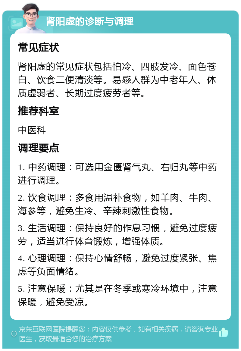 肾阳虚的诊断与调理 常见症状 肾阳虚的常见症状包括怕冷、四肢发冷、面色苍白、饮食二便清淡等。易感人群为中老年人、体质虚弱者、长期过度疲劳者等。 推荐科室 中医科 调理要点 1. 中药调理：可选用金匮肾气丸、右归丸等中药进行调理。 2. 饮食调理：多食用温补食物，如羊肉、牛肉、海参等，避免生冷、辛辣刺激性食物。 3. 生活调理：保持良好的作息习惯，避免过度疲劳，适当进行体育锻炼，增强体质。 4. 心理调理：保持心情舒畅，避免过度紧张、焦虑等负面情绪。 5. 注意保暖：尤其是在冬季或寒冷环境中，注意保暖，避免受凉。