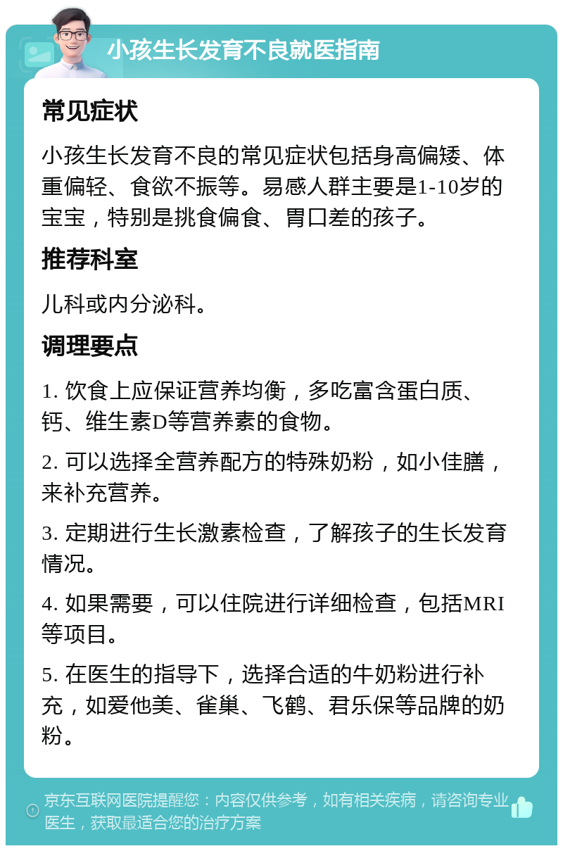 小孩生长发育不良就医指南 常见症状 小孩生长发育不良的常见症状包括身高偏矮、体重偏轻、食欲不振等。易感人群主要是1-10岁的宝宝，特别是挑食偏食、胃口差的孩子。 推荐科室 儿科或内分泌科。 调理要点 1. 饮食上应保证营养均衡，多吃富含蛋白质、钙、维生素D等营养素的食物。 2. 可以选择全营养配方的特殊奶粉，如小佳膳，来补充营养。 3. 定期进行生长激素检查，了解孩子的生长发育情况。 4. 如果需要，可以住院进行详细检查，包括MRI等项目。 5. 在医生的指导下，选择合适的牛奶粉进行补充，如爱他美、雀巢、飞鹤、君乐保等品牌的奶粉。