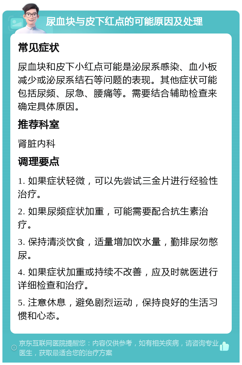 尿血块与皮下红点的可能原因及处理 常见症状 尿血块和皮下小红点可能是泌尿系感染、血小板减少或泌尿系结石等问题的表现。其他症状可能包括尿频、尿急、腰痛等。需要结合辅助检查来确定具体原因。 推荐科室 肾脏内科 调理要点 1. 如果症状轻微，可以先尝试三金片进行经验性治疗。 2. 如果尿频症状加重，可能需要配合抗生素治疗。 3. 保持清淡饮食，适量增加饮水量，勤排尿勿憋尿。 4. 如果症状加重或持续不改善，应及时就医进行详细检查和治疗。 5. 注意休息，避免剧烈运动，保持良好的生活习惯和心态。