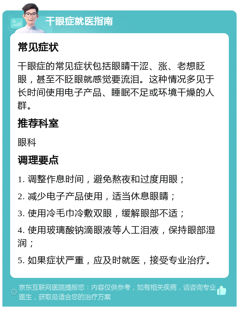 干眼症就医指南 常见症状 干眼症的常见症状包括眼睛干涩、涨、老想眨眼，甚至不眨眼就感觉要流泪。这种情况多见于长时间使用电子产品、睡眠不足或环境干燥的人群。 推荐科室 眼科 调理要点 1. 调整作息时间，避免熬夜和过度用眼； 2. 减少电子产品使用，适当休息眼睛； 3. 使用冷毛巾冷敷双眼，缓解眼部不适； 4. 使用玻璃酸钠滴眼液等人工泪液，保持眼部湿润； 5. 如果症状严重，应及时就医，接受专业治疗。