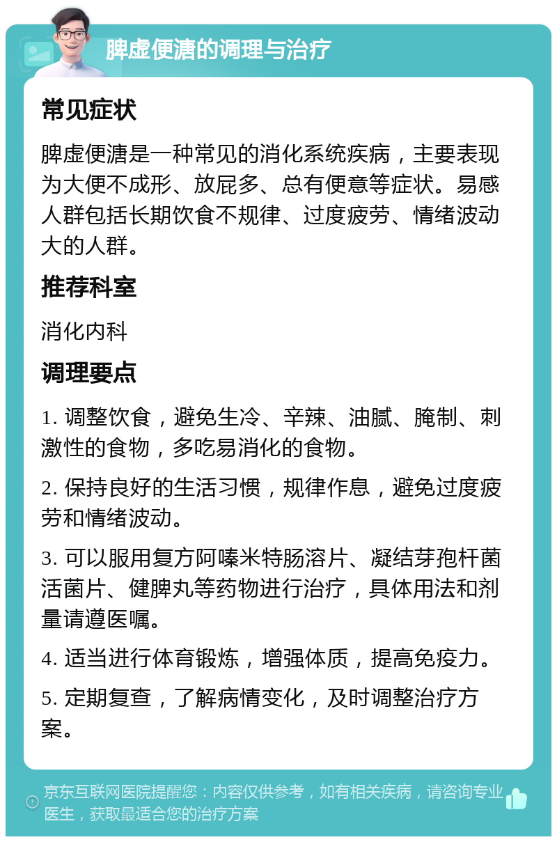 脾虚便溏的调理与治疗 常见症状 脾虚便溏是一种常见的消化系统疾病，主要表现为大便不成形、放屁多、总有便意等症状。易感人群包括长期饮食不规律、过度疲劳、情绪波动大的人群。 推荐科室 消化内科 调理要点 1. 调整饮食，避免生冷、辛辣、油腻、腌制、刺激性的食物，多吃易消化的食物。 2. 保持良好的生活习惯，规律作息，避免过度疲劳和情绪波动。 3. 可以服用复方阿嗪米特肠溶片、凝结芽孢杆菌活菌片、健脾丸等药物进行治疗，具体用法和剂量请遵医嘱。 4. 适当进行体育锻炼，增强体质，提高免疫力。 5. 定期复查，了解病情变化，及时调整治疗方案。