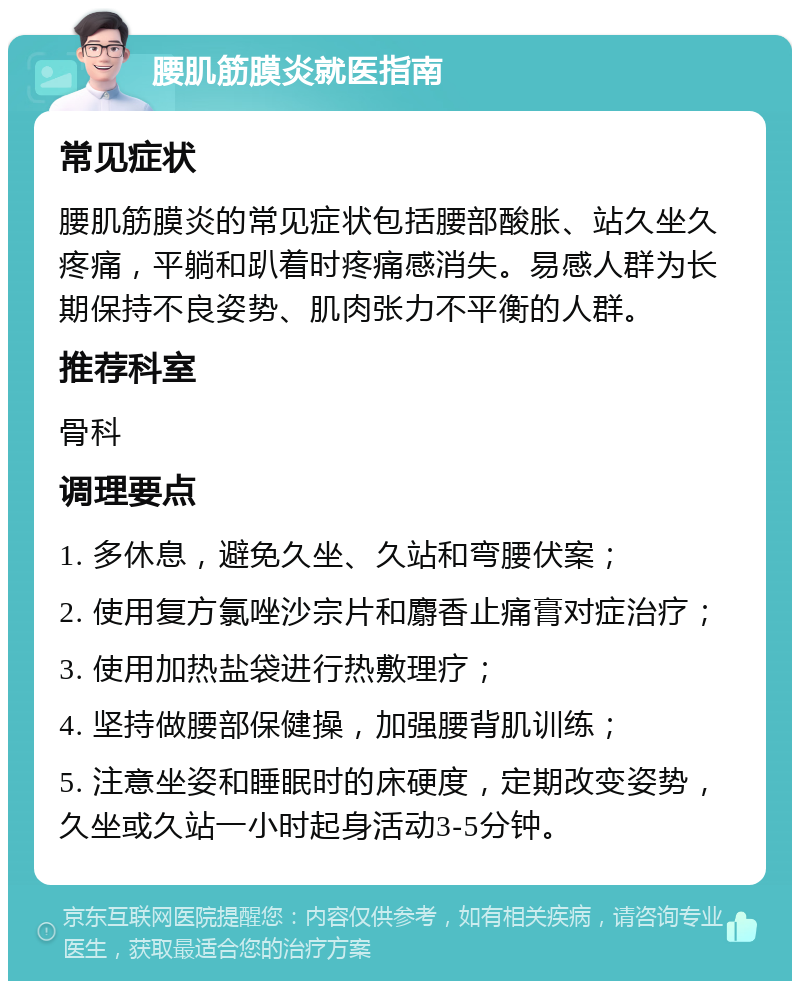 腰肌筋膜炎就医指南 常见症状 腰肌筋膜炎的常见症状包括腰部酸胀、站久坐久疼痛，平躺和趴着时疼痛感消失。易感人群为长期保持不良姿势、肌肉张力不平衡的人群。 推荐科室 骨科 调理要点 1. 多休息，避免久坐、久站和弯腰伏案； 2. 使用复方氯唑沙宗片和麝香止痛膏对症治疗； 3. 使用加热盐袋进行热敷理疗； 4. 坚持做腰部保健操，加强腰背肌训练； 5. 注意坐姿和睡眠时的床硬度，定期改变姿势，久坐或久站一小时起身活动3-5分钟。