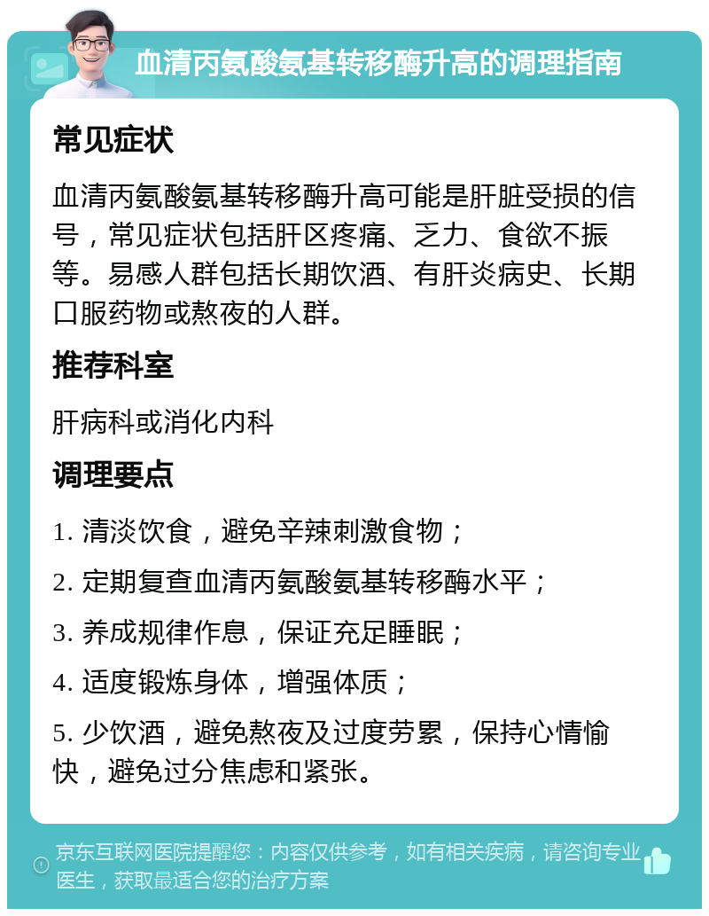 血清丙氨酸氨基转移酶升高的调理指南 常见症状 血清丙氨酸氨基转移酶升高可能是肝脏受损的信号，常见症状包括肝区疼痛、乏力、食欲不振等。易感人群包括长期饮酒、有肝炎病史、长期口服药物或熬夜的人群。 推荐科室 肝病科或消化内科 调理要点 1. 清淡饮食，避免辛辣刺激食物； 2. 定期复查血清丙氨酸氨基转移酶水平； 3. 养成规律作息，保证充足睡眠； 4. 适度锻炼身体，增强体质； 5. 少饮酒，避免熬夜及过度劳累，保持心情愉快，避免过分焦虑和紧张。