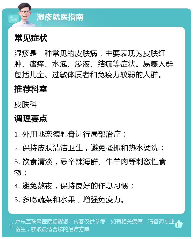 湿疹就医指南 常见症状 湿疹是一种常见的皮肤病，主要表现为皮肤红肿、瘙痒、水泡、渗液、结痂等症状。易感人群包括儿童、过敏体质者和免疫力较弱的人群。 推荐科室 皮肤科 调理要点 1. 外用地奈德乳膏进行局部治疗； 2. 保持皮肤清洁卫生，避免搔抓和热水烫洗； 3. 饮食清淡，忌辛辣海鲜、牛羊肉等刺激性食物； 4. 避免熬夜，保持良好的作息习惯； 5. 多吃蔬菜和水果，增强免疫力。