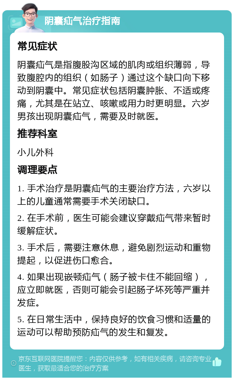 阴囊疝气治疗指南 常见症状 阴囊疝气是指腹股沟区域的肌肉或组织薄弱，导致腹腔内的组织（如肠子）通过这个缺口向下移动到阴囊中。常见症状包括阴囊肿胀、不适或疼痛，尤其是在站立、咳嗽或用力时更明显。六岁男孩出现阴囊疝气，需要及时就医。 推荐科室 小儿外科 调理要点 1. 手术治疗是阴囊疝气的主要治疗方法，六岁以上的儿童通常需要手术关闭缺口。 2. 在手术前，医生可能会建议穿戴疝气带来暂时缓解症状。 3. 手术后，需要注意休息，避免剧烈运动和重物提起，以促进伤口愈合。 4. 如果出现嵌顿疝气（肠子被卡住不能回缩），应立即就医，否则可能会引起肠子坏死等严重并发症。 5. 在日常生活中，保持良好的饮食习惯和适量的运动可以帮助预防疝气的发生和复发。