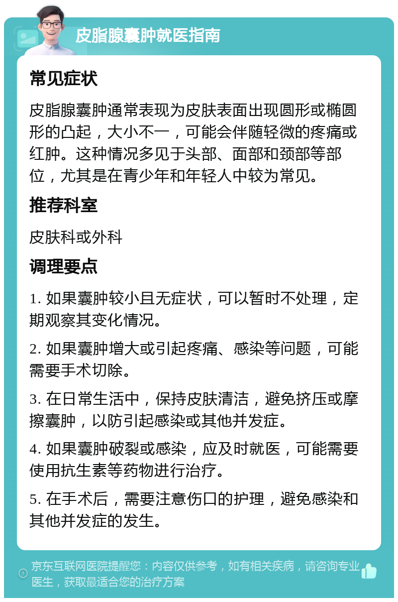 皮脂腺囊肿就医指南 常见症状 皮脂腺囊肿通常表现为皮肤表面出现圆形或椭圆形的凸起，大小不一，可能会伴随轻微的疼痛或红肿。这种情况多见于头部、面部和颈部等部位，尤其是在青少年和年轻人中较为常见。 推荐科室 皮肤科或外科 调理要点 1. 如果囊肿较小且无症状，可以暂时不处理，定期观察其变化情况。 2. 如果囊肿增大或引起疼痛、感染等问题，可能需要手术切除。 3. 在日常生活中，保持皮肤清洁，避免挤压或摩擦囊肿，以防引起感染或其他并发症。 4. 如果囊肿破裂或感染，应及时就医，可能需要使用抗生素等药物进行治疗。 5. 在手术后，需要注意伤口的护理，避免感染和其他并发症的发生。