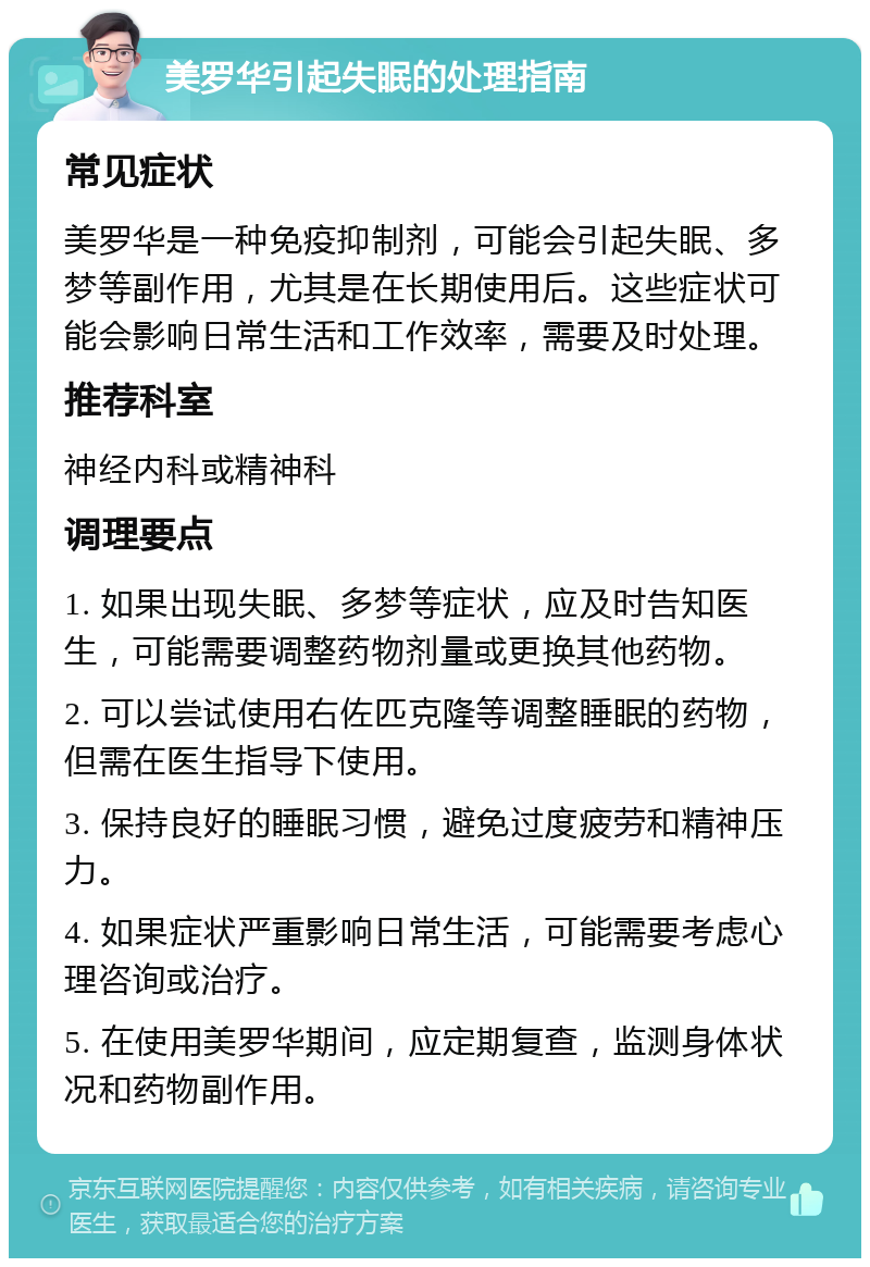 美罗华引起失眠的处理指南 常见症状 美罗华是一种免疫抑制剂，可能会引起失眠、多梦等副作用，尤其是在长期使用后。这些症状可能会影响日常生活和工作效率，需要及时处理。 推荐科室 神经内科或精神科 调理要点 1. 如果出现失眠、多梦等症状，应及时告知医生，可能需要调整药物剂量或更换其他药物。 2. 可以尝试使用右佐匹克隆等调整睡眠的药物，但需在医生指导下使用。 3. 保持良好的睡眠习惯，避免过度疲劳和精神压力。 4. 如果症状严重影响日常生活，可能需要考虑心理咨询或治疗。 5. 在使用美罗华期间，应定期复查，监测身体状况和药物副作用。