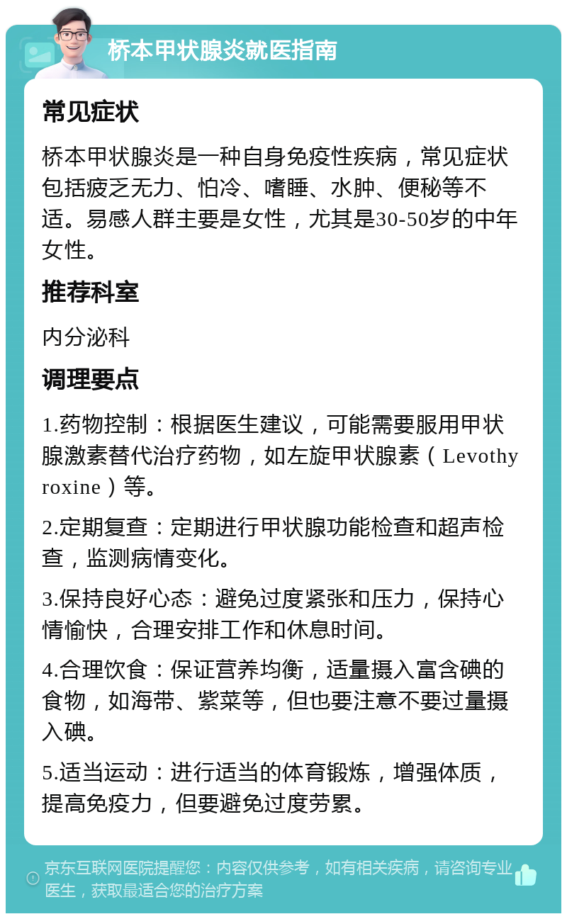 桥本甲状腺炎就医指南 常见症状 桥本甲状腺炎是一种自身免疫性疾病，常见症状包括疲乏无力、怕冷、嗜睡、水肿、便秘等不适。易感人群主要是女性，尤其是30-50岁的中年女性。 推荐科室 内分泌科 调理要点 1.药物控制：根据医生建议，可能需要服用甲状腺激素替代治疗药物，如左旋甲状腺素（Levothyroxine）等。 2.定期复查：定期进行甲状腺功能检查和超声检查，监测病情变化。 3.保持良好心态：避免过度紧张和压力，保持心情愉快，合理安排工作和休息时间。 4.合理饮食：保证营养均衡，适量摄入富含碘的食物，如海带、紫菜等，但也要注意不要过量摄入碘。 5.适当运动：进行适当的体育锻炼，增强体质，提高免疫力，但要避免过度劳累。