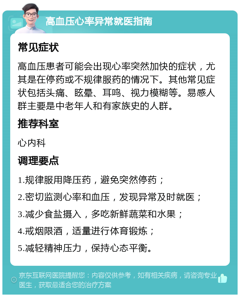 高血压心率异常就医指南 常见症状 高血压患者可能会出现心率突然加快的症状，尤其是在停药或不规律服药的情况下。其他常见症状包括头痛、眩晕、耳鸣、视力模糊等。易感人群主要是中老年人和有家族史的人群。 推荐科室 心内科 调理要点 1.规律服用降压药，避免突然停药； 2.密切监测心率和血压，发现异常及时就医； 3.减少食盐摄入，多吃新鲜蔬菜和水果； 4.戒烟限酒，适量进行体育锻炼； 5.减轻精神压力，保持心态平衡。