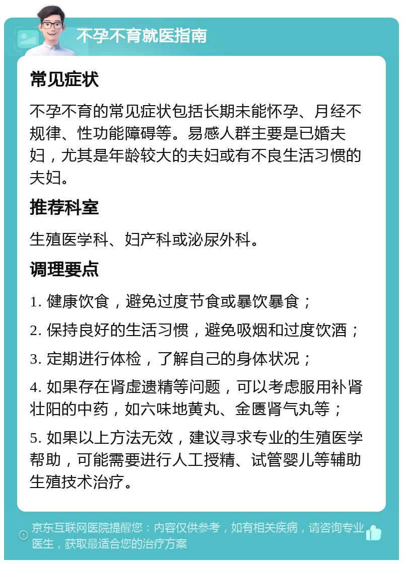 不孕不育就医指南 常见症状 不孕不育的常见症状包括长期未能怀孕、月经不规律、性功能障碍等。易感人群主要是已婚夫妇，尤其是年龄较大的夫妇或有不良生活习惯的夫妇。 推荐科室 生殖医学科、妇产科或泌尿外科。 调理要点 1. 健康饮食，避免过度节食或暴饮暴食； 2. 保持良好的生活习惯，避免吸烟和过度饮酒； 3. 定期进行体检，了解自己的身体状况； 4. 如果存在肾虚遗精等问题，可以考虑服用补肾壮阳的中药，如六味地黄丸、金匮肾气丸等； 5. 如果以上方法无效，建议寻求专业的生殖医学帮助，可能需要进行人工授精、试管婴儿等辅助生殖技术治疗。