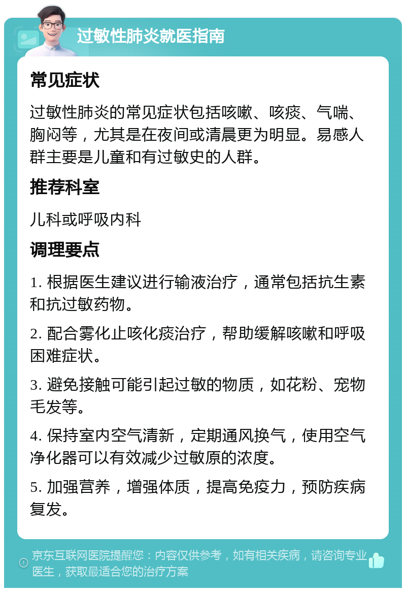 过敏性肺炎就医指南 常见症状 过敏性肺炎的常见症状包括咳嗽、咳痰、气喘、胸闷等，尤其是在夜间或清晨更为明显。易感人群主要是儿童和有过敏史的人群。 推荐科室 儿科或呼吸内科 调理要点 1. 根据医生建议进行输液治疗，通常包括抗生素和抗过敏药物。 2. 配合雾化止咳化痰治疗，帮助缓解咳嗽和呼吸困难症状。 3. 避免接触可能引起过敏的物质，如花粉、宠物毛发等。 4. 保持室内空气清新，定期通风换气，使用空气净化器可以有效减少过敏原的浓度。 5. 加强营养，增强体质，提高免疫力，预防疾病复发。