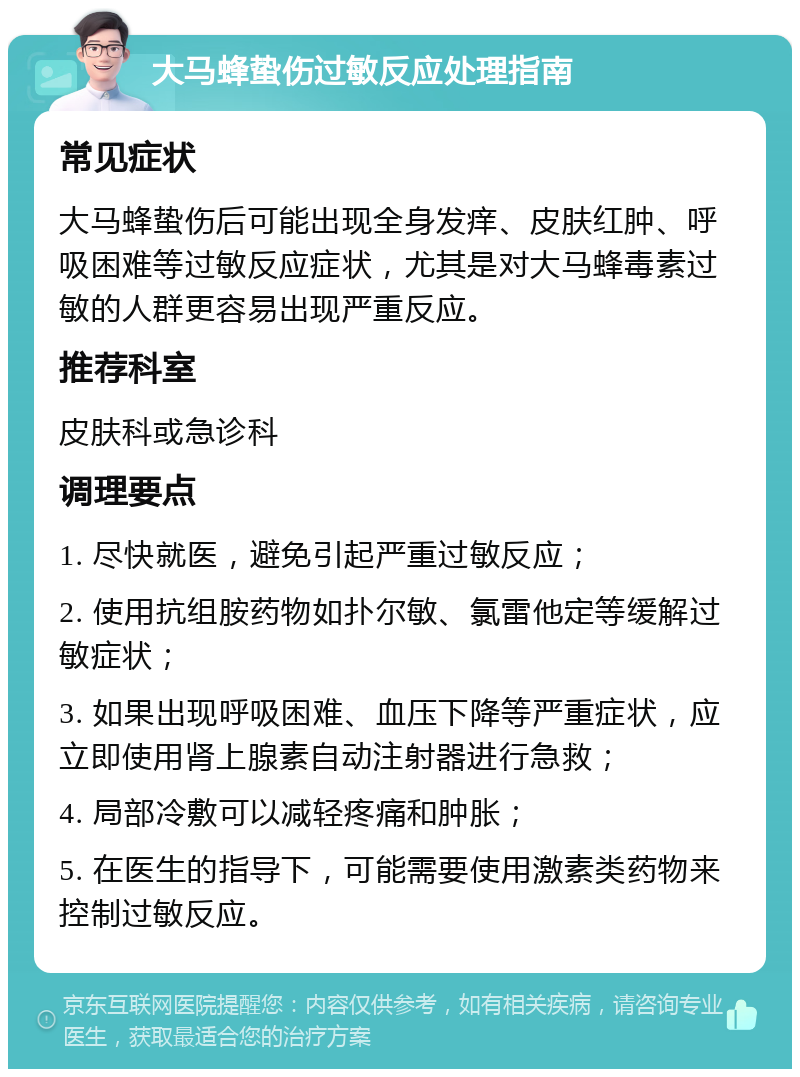 大马蜂蛰伤过敏反应处理指南 常见症状 大马蜂蛰伤后可能出现全身发痒、皮肤红肿、呼吸困难等过敏反应症状，尤其是对大马蜂毒素过敏的人群更容易出现严重反应。 推荐科室 皮肤科或急诊科 调理要点 1. 尽快就医，避免引起严重过敏反应； 2. 使用抗组胺药物如扑尔敏、氯雷他定等缓解过敏症状； 3. 如果出现呼吸困难、血压下降等严重症状，应立即使用肾上腺素自动注射器进行急救； 4. 局部冷敷可以减轻疼痛和肿胀； 5. 在医生的指导下，可能需要使用激素类药物来控制过敏反应。