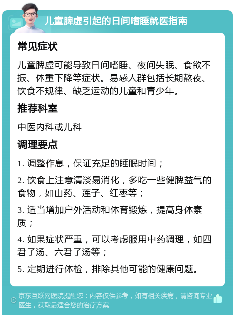 儿童脾虚引起的日间嗜睡就医指南 常见症状 儿童脾虚可能导致日间嗜睡、夜间失眠、食欲不振、体重下降等症状。易感人群包括长期熬夜、饮食不规律、缺乏运动的儿童和青少年。 推荐科室 中医内科或儿科 调理要点 1. 调整作息，保证充足的睡眠时间； 2. 饮食上注意清淡易消化，多吃一些健脾益气的食物，如山药、莲子、红枣等； 3. 适当增加户外活动和体育锻炼，提高身体素质； 4. 如果症状严重，可以考虑服用中药调理，如四君子汤、六君子汤等； 5. 定期进行体检，排除其他可能的健康问题。