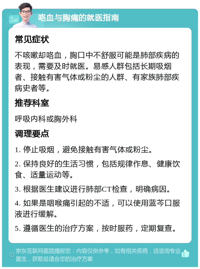 咯血与胸痛的就医指南 常见症状 不咳嗽却咯血，胸口中不舒服可能是肺部疾病的表现，需要及时就医。易感人群包括长期吸烟者、接触有害气体或粉尘的人群、有家族肺部疾病史者等。 推荐科室 呼吸内科或胸外科 调理要点 1. 停止吸烟，避免接触有害气体或粉尘。 2. 保持良好的生活习惯，包括规律作息、健康饮食、适量运动等。 3. 根据医生建议进行肺部CT检查，明确病因。 4. 如果是咽喉痛引起的不适，可以使用蓝芩口服液进行缓解。 5. 遵循医生的治疗方案，按时服药，定期复查。