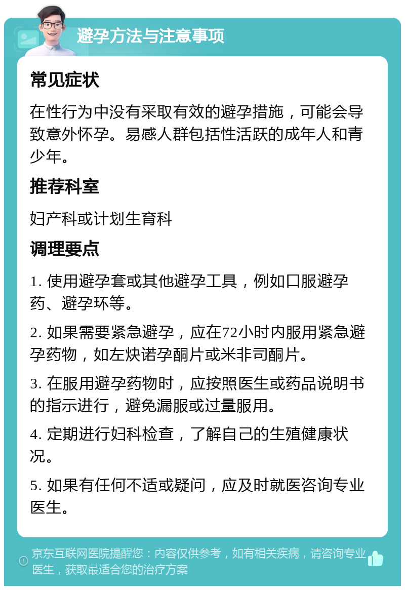 避孕方法与注意事项 常见症状 在性行为中没有采取有效的避孕措施，可能会导致意外怀孕。易感人群包括性活跃的成年人和青少年。 推荐科室 妇产科或计划生育科 调理要点 1. 使用避孕套或其他避孕工具，例如口服避孕药、避孕环等。 2. 如果需要紧急避孕，应在72小时内服用紧急避孕药物，如左炔诺孕酮片或米非司酮片。 3. 在服用避孕药物时，应按照医生或药品说明书的指示进行，避免漏服或过量服用。 4. 定期进行妇科检查，了解自己的生殖健康状况。 5. 如果有任何不适或疑问，应及时就医咨询专业医生。