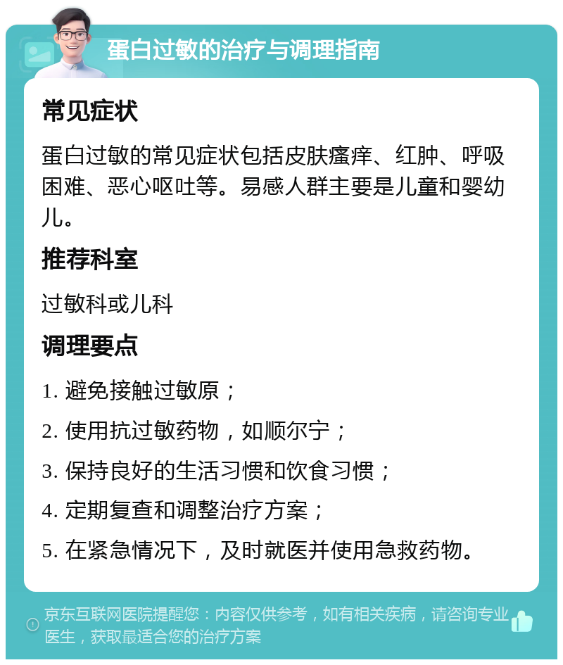 蛋白过敏的治疗与调理指南 常见症状 蛋白过敏的常见症状包括皮肤瘙痒、红肿、呼吸困难、恶心呕吐等。易感人群主要是儿童和婴幼儿。 推荐科室 过敏科或儿科 调理要点 1. 避免接触过敏原； 2. 使用抗过敏药物，如顺尔宁； 3. 保持良好的生活习惯和饮食习惯； 4. 定期复查和调整治疗方案； 5. 在紧急情况下，及时就医并使用急救药物。