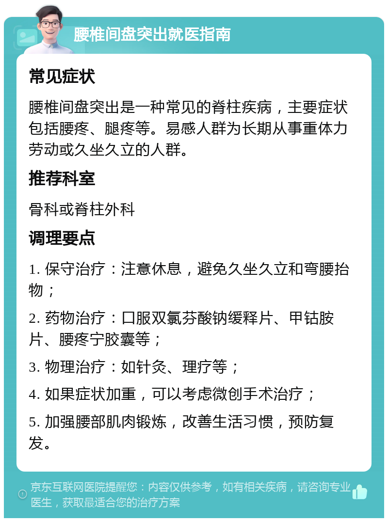 腰椎间盘突出就医指南 常见症状 腰椎间盘突出是一种常见的脊柱疾病，主要症状包括腰疼、腿疼等。易感人群为长期从事重体力劳动或久坐久立的人群。 推荐科室 骨科或脊柱外科 调理要点 1. 保守治疗：注意休息，避免久坐久立和弯腰抬物； 2. 药物治疗：口服双氯芬酸钠缓释片、甲钴胺片、腰疼宁胶囊等； 3. 物理治疗：如针灸、理疗等； 4. 如果症状加重，可以考虑微创手术治疗； 5. 加强腰部肌肉锻炼，改善生活习惯，预防复发。