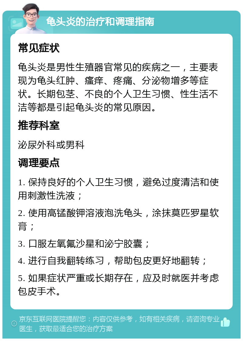 龟头炎的治疗和调理指南 常见症状 龟头炎是男性生殖器官常见的疾病之一，主要表现为龟头红肿、瘙痒、疼痛、分泌物增多等症状。长期包茎、不良的个人卫生习惯、性生活不洁等都是引起龟头炎的常见原因。 推荐科室 泌尿外科或男科 调理要点 1. 保持良好的个人卫生习惯，避免过度清洁和使用刺激性洗液； 2. 使用高锰酸钾溶液泡洗龟头，涂抹莫匹罗星软膏； 3. 口服左氧氟沙星和泌宁胶囊； 4. 进行自我翻转练习，帮助包皮更好地翻转； 5. 如果症状严重或长期存在，应及时就医并考虑包皮手术。