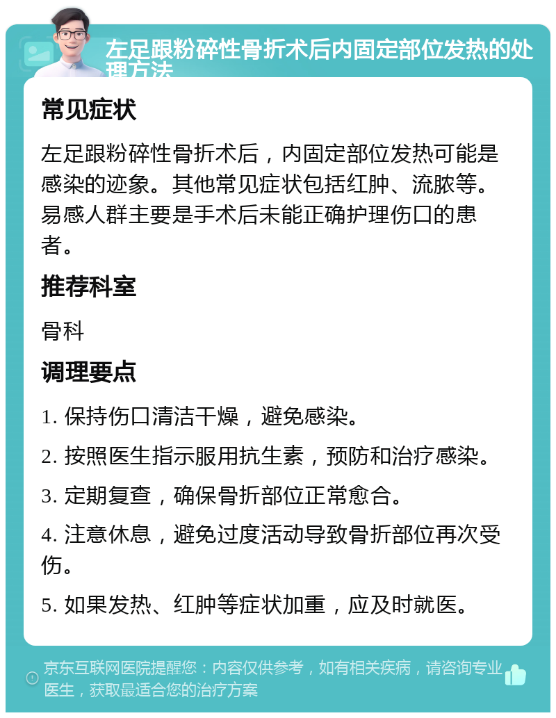 左足跟粉碎性骨折术后内固定部位发热的处理方法 常见症状 左足跟粉碎性骨折术后，内固定部位发热可能是感染的迹象。其他常见症状包括红肿、流脓等。易感人群主要是手术后未能正确护理伤口的患者。 推荐科室 骨科 调理要点 1. 保持伤口清洁干燥，避免感染。 2. 按照医生指示服用抗生素，预防和治疗感染。 3. 定期复查，确保骨折部位正常愈合。 4. 注意休息，避免过度活动导致骨折部位再次受伤。 5. 如果发热、红肿等症状加重，应及时就医。