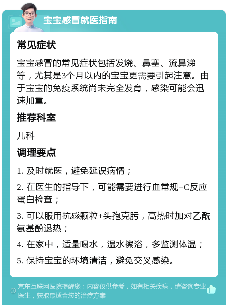 宝宝感冒就医指南 常见症状 宝宝感冒的常见症状包括发烧、鼻塞、流鼻涕等，尤其是3个月以内的宝宝更需要引起注意。由于宝宝的免疫系统尚未完全发育，感染可能会迅速加重。 推荐科室 儿科 调理要点 1. 及时就医，避免延误病情； 2. 在医生的指导下，可能需要进行血常规+C反应蛋白检查； 3. 可以服用抗感颗粒+头孢克肟，高热时加对乙酰氨基酚退热； 4. 在家中，适量喝水，温水擦浴，多监测体温； 5. 保持宝宝的环境清洁，避免交叉感染。