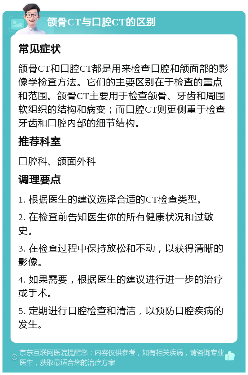 颌骨CT与口腔CT的区别 常见症状 颌骨CT和口腔CT都是用来检查口腔和颌面部的影像学检查方法。它们的主要区别在于检查的重点和范围。颌骨CT主要用于检查颌骨、牙齿和周围软组织的结构和病变；而口腔CT则更侧重于检查牙齿和口腔内部的细节结构。 推荐科室 口腔科、颌面外科 调理要点 1. 根据医生的建议选择合适的CT检查类型。 2. 在检查前告知医生你的所有健康状况和过敏史。 3. 在检查过程中保持放松和不动，以获得清晰的影像。 4. 如果需要，根据医生的建议进行进一步的治疗或手术。 5. 定期进行口腔检查和清洁，以预防口腔疾病的发生。