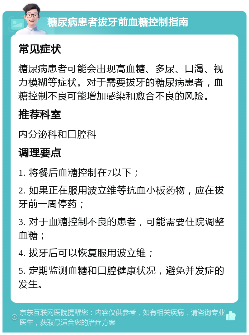 糖尿病患者拔牙前血糖控制指南 常见症状 糖尿病患者可能会出现高血糖、多尿、口渴、视力模糊等症状。对于需要拔牙的糖尿病患者，血糖控制不良可能增加感染和愈合不良的风险。 推荐科室 内分泌科和口腔科 调理要点 1. 将餐后血糖控制在7以下； 2. 如果正在服用波立维等抗血小板药物，应在拔牙前一周停药； 3. 对于血糖控制不良的患者，可能需要住院调整血糖； 4. 拔牙后可以恢复服用波立维； 5. 定期监测血糖和口腔健康状况，避免并发症的发生。