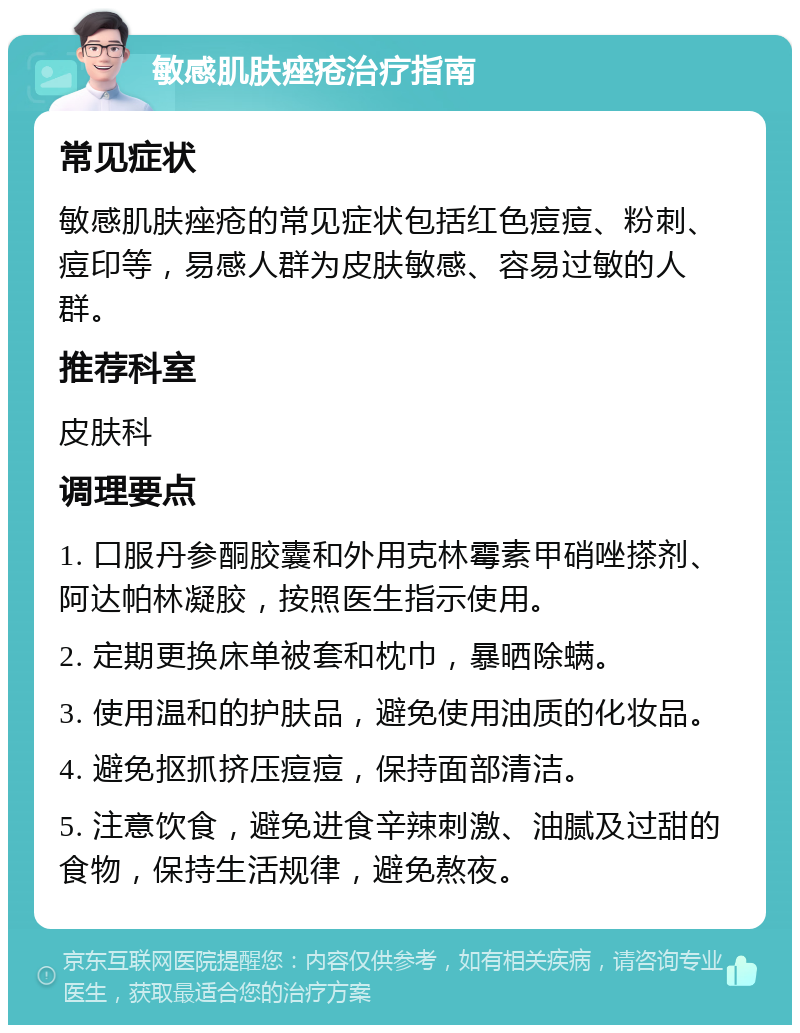 敏感肌肤痤疮治疗指南 常见症状 敏感肌肤痤疮的常见症状包括红色痘痘、粉刺、痘印等，易感人群为皮肤敏感、容易过敏的人群。 推荐科室 皮肤科 调理要点 1. 口服丹参酮胶囊和外用克林霉素甲硝唑搽剂、阿达帕林凝胶，按照医生指示使用。 2. 定期更换床单被套和枕巾，暴晒除螨。 3. 使用温和的护肤品，避免使用油质的化妆品。 4. 避免抠抓挤压痘痘，保持面部清洁。 5. 注意饮食，避免进食辛辣刺激、油腻及过甜的食物，保持生活规律，避免熬夜。