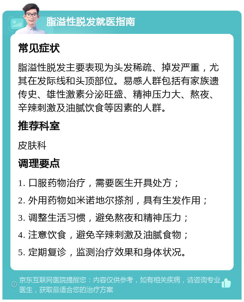 脂溢性脱发就医指南 常见症状 脂溢性脱发主要表现为头发稀疏、掉发严重，尤其在发际线和头顶部位。易感人群包括有家族遗传史、雄性激素分泌旺盛、精神压力大、熬夜、辛辣刺激及油腻饮食等因素的人群。 推荐科室 皮肤科 调理要点 1. 口服药物治疗，需要医生开具处方； 2. 外用药物如米诺地尔搽剂，具有生发作用； 3. 调整生活习惯，避免熬夜和精神压力； 4. 注意饮食，避免辛辣刺激及油腻食物； 5. 定期复诊，监测治疗效果和身体状况。