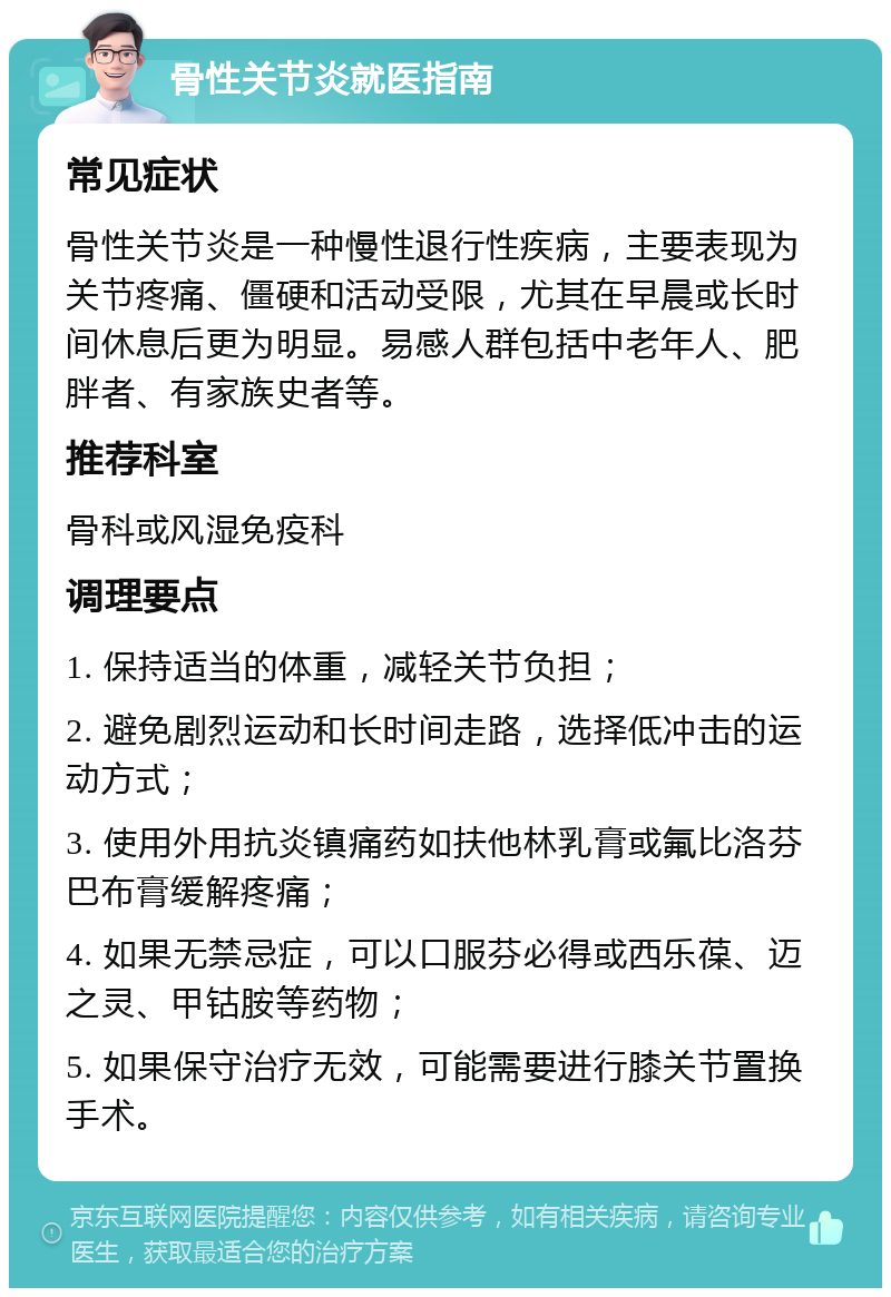 骨性关节炎就医指南 常见症状 骨性关节炎是一种慢性退行性疾病，主要表现为关节疼痛、僵硬和活动受限，尤其在早晨或长时间休息后更为明显。易感人群包括中老年人、肥胖者、有家族史者等。 推荐科室 骨科或风湿免疫科 调理要点 1. 保持适当的体重，减轻关节负担； 2. 避免剧烈运动和长时间走路，选择低冲击的运动方式； 3. 使用外用抗炎镇痛药如扶他林乳膏或氟比洛芬巴布膏缓解疼痛； 4. 如果无禁忌症，可以口服芬必得或西乐葆、迈之灵、甲钴胺等药物； 5. 如果保守治疗无效，可能需要进行膝关节置换手术。