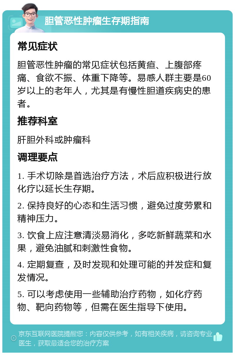 胆管恶性肿瘤生存期指南 常见症状 胆管恶性肿瘤的常见症状包括黄疸、上腹部疼痛、食欲不振、体重下降等。易感人群主要是60岁以上的老年人，尤其是有慢性胆道疾病史的患者。 推荐科室 肝胆外科或肿瘤科 调理要点 1. 手术切除是首选治疗方法，术后应积极进行放化疗以延长生存期。 2. 保持良好的心态和生活习惯，避免过度劳累和精神压力。 3. 饮食上应注意清淡易消化，多吃新鲜蔬菜和水果，避免油腻和刺激性食物。 4. 定期复查，及时发现和处理可能的并发症和复发情况。 5. 可以考虑使用一些辅助治疗药物，如化疗药物、靶向药物等，但需在医生指导下使用。