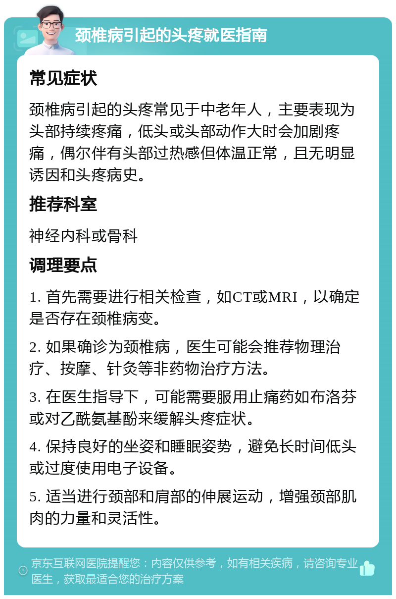 颈椎病引起的头疼就医指南 常见症状 颈椎病引起的头疼常见于中老年人，主要表现为头部持续疼痛，低头或头部动作大时会加剧疼痛，偶尔伴有头部过热感但体温正常，且无明显诱因和头疼病史。 推荐科室 神经内科或骨科 调理要点 1. 首先需要进行相关检查，如CT或MRI，以确定是否存在颈椎病变。 2. 如果确诊为颈椎病，医生可能会推荐物理治疗、按摩、针灸等非药物治疗方法。 3. 在医生指导下，可能需要服用止痛药如布洛芬或对乙酰氨基酚来缓解头疼症状。 4. 保持良好的坐姿和睡眠姿势，避免长时间低头或过度使用电子设备。 5. 适当进行颈部和肩部的伸展运动，增强颈部肌肉的力量和灵活性。