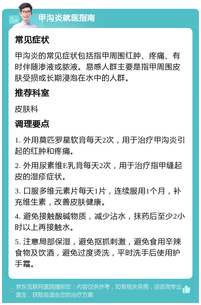 甲沟炎就医指南 常见症状 甲沟炎的常见症状包括指甲周围红肿、疼痛、有时伴随渗液或脓液。易感人群主要是指甲周围皮肤受损或长期浸泡在水中的人群。 推荐科室 皮肤科 调理要点 1. 外用莫匹罗星软膏每天2次，用于治疗甲沟炎引起的红肿和疼痛。 2. 外用尿素维E乳膏每天2次，用于治疗指甲缝起皮的湿疹症状。 3. 口服多维元素片每天1片，连续服用1个月，补充维生素，改善皮肤健康。 4. 避免接触酸碱物质，减少沾水，抹药后至少2小时以上再接触水。 5. 注意局部保湿，避免抠抓刺激，避免食用辛辣食物及饮酒，避免过度烫洗，平时洗手后使用护手霜。