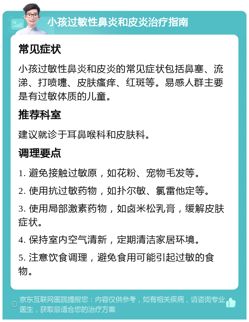 小孩过敏性鼻炎和皮炎治疗指南 常见症状 小孩过敏性鼻炎和皮炎的常见症状包括鼻塞、流涕、打喷嚏、皮肤瘙痒、红斑等。易感人群主要是有过敏体质的儿童。 推荐科室 建议就诊于耳鼻喉科和皮肤科。 调理要点 1. 避免接触过敏原，如花粉、宠物毛发等。 2. 使用抗过敏药物，如扑尔敏、氯雷他定等。 3. 使用局部激素药物，如卤米松乳膏，缓解皮肤症状。 4. 保持室内空气清新，定期清洁家居环境。 5. 注意饮食调理，避免食用可能引起过敏的食物。